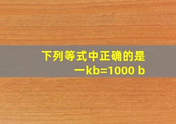 下列等式中正确的是一kb=1000 b